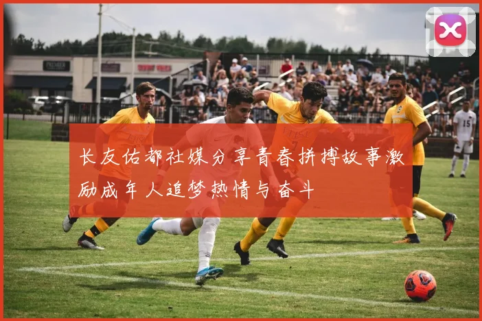 长友佑都社媒分享青春拼搏故事激励成年人追梦热情与奋斗