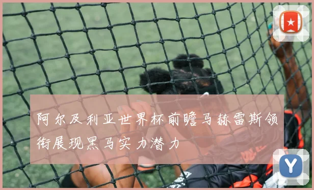 阿尔及利亚世界杯前瞻马赫雷斯领衔展现黑马实力潜力