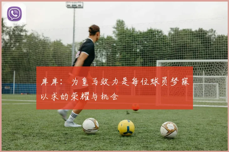 库库：为皇马效力是每位球员梦寐以求的荣耀与机会