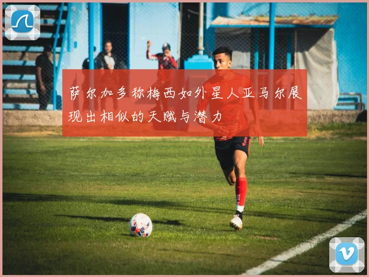 萨尔加多称梅西如外星人亚马尔展现出相似的天赋与潜力