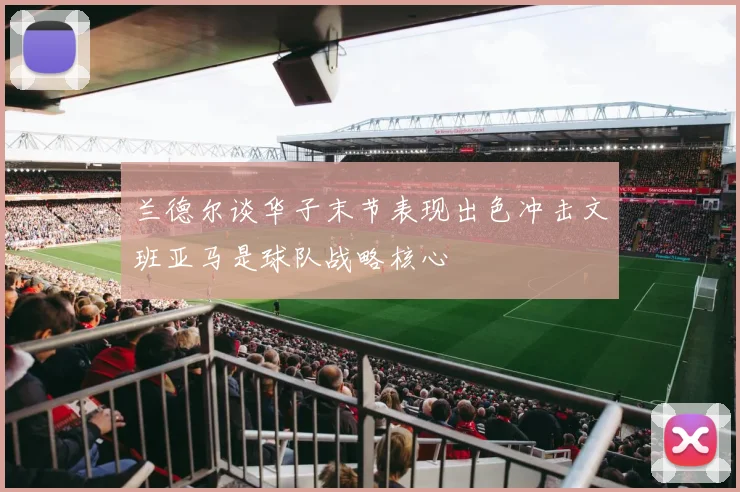 兰德尔谈华子末节表现出色冲击文班亚马是球队战略核心