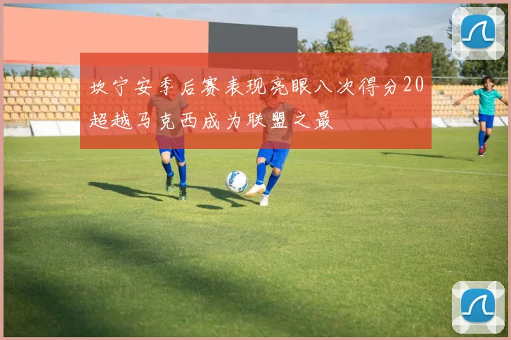 坎宁安季后赛表现亮眼八次得分20超越马克西成为联盟之最