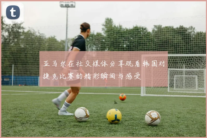 亚马尔在社交媒体分享观看韩国对捷克比赛的精彩瞬间与感受