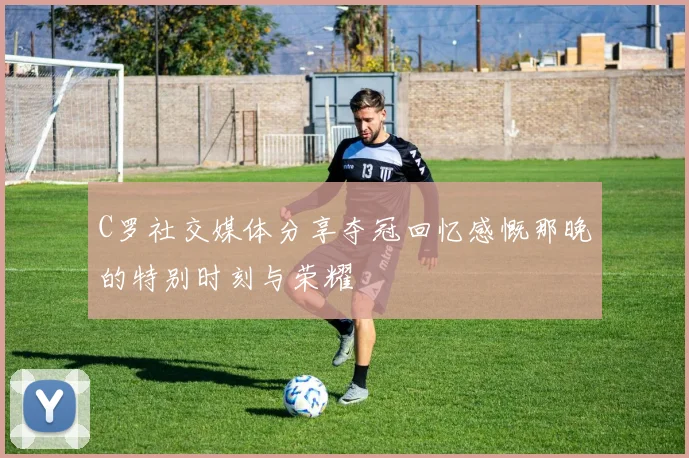 C罗社交媒体分享夺冠回忆感慨那晚的特别时刻与荣耀
