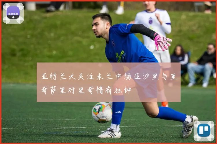 亚特兰大关注米兰中场亚沙里与里奇萨里对里奇情有独钟