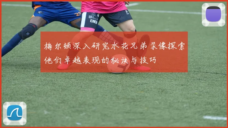 梅尔顿深入研究水花兄弟录像探索他们卓越表现的秘诀与技巧