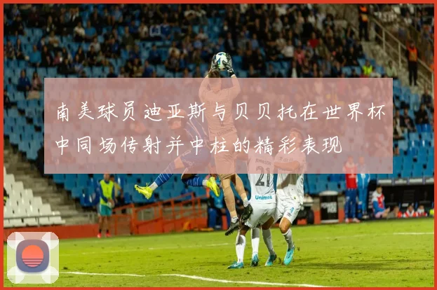南美球员迪亚斯与贝贝托在世界杯中同场传射并中柱的精彩表现