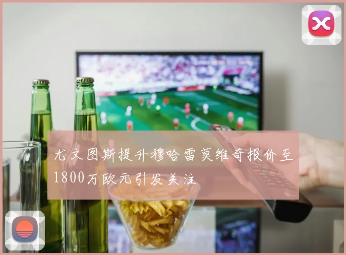 尤文图斯提升穆哈雷莫维奇报价至1800万欧元引发关注