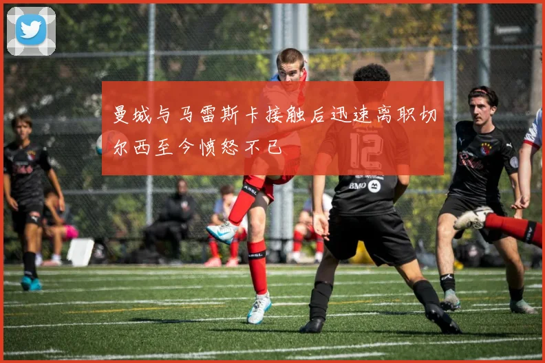 曼城与马雷斯卡接触后迅速离职切尔西至今愤怒不已