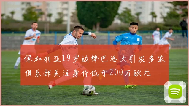 保加利亚19岁边锋巴洛夫引发多家俱乐部关注身价低于200万欧元