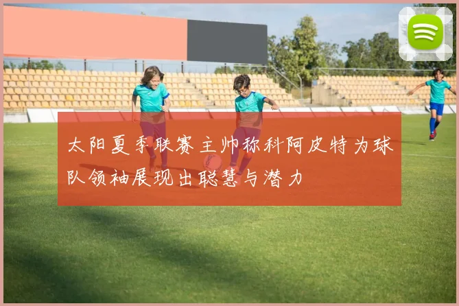 太阳夏季联赛主帅称科阿皮特为球队领袖展现出聪慧与潜力