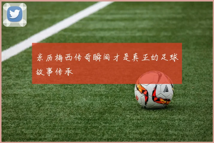 亲历梅西传奇瞬间才是真正的足球故事传承