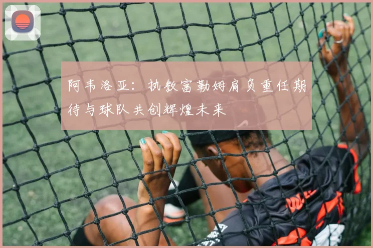 阿韦洛亚：执教富勒姆肩负重任期待与球队共创辉煌未来