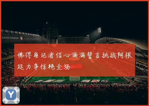 佛得角记者信心满满誓言挑战阿根廷力争惊艳全场
