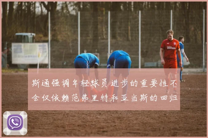 斯通强调年轻球员进步的重要性不会仅依赖范弗里特和亚当斯的回归