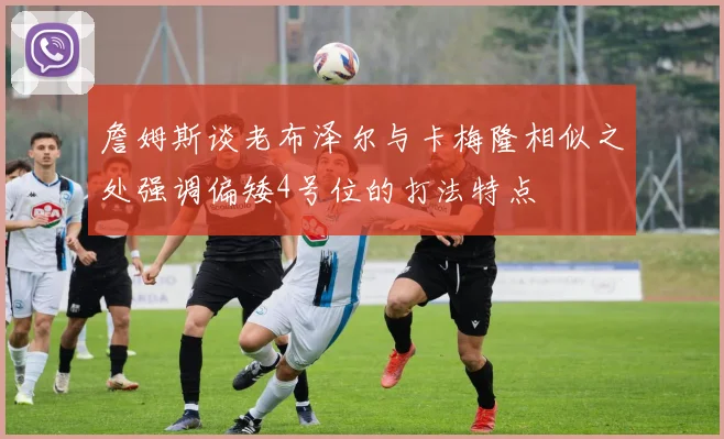 詹姆斯谈老布泽尔与卡梅隆相似之处强调偏矮4号位的打法特点