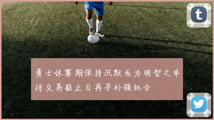 勇士休赛期保持沉默或为明智之举待交易截止日再寻补强机会