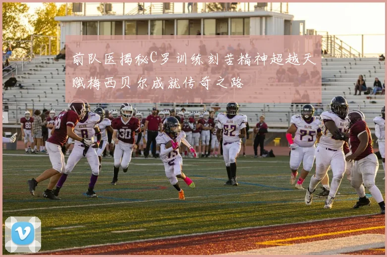 前队医揭秘C罗训练刻苦精神超越天赋梅西贝尔成就传奇之路