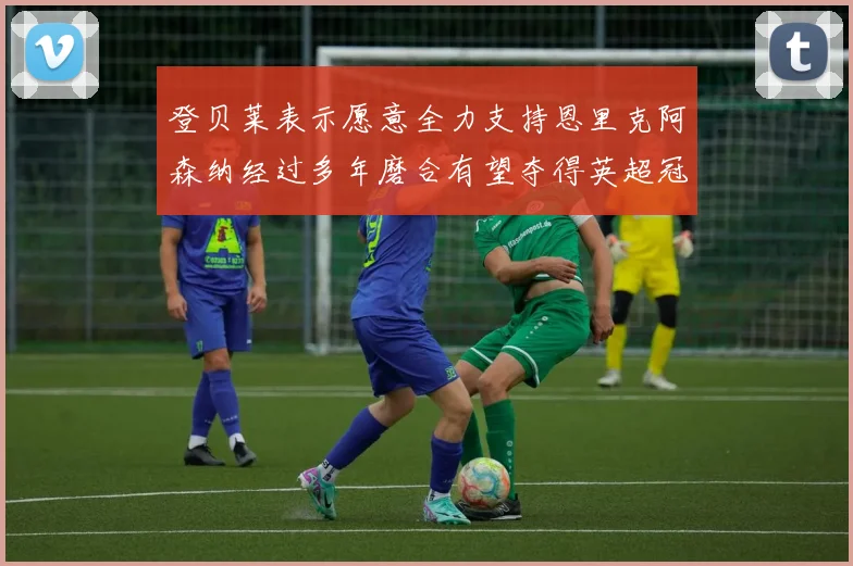 登贝莱表示愿意全力支持恩里克阿森纳经过多年磨合有望夺得英超冠军