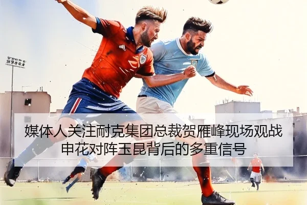媒体人关注耐克集团总裁贺雁峰现场观战申花对阵玉昆背后的多重信号